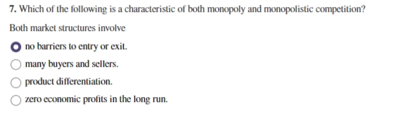 7. Which of the following is a characteristic of both monopoly and monopolistic competition?
Both market structures involve
O no barriers to entry or exit.
many buyers and sellers.
product differentiation.
zero economic profits in the long run.
