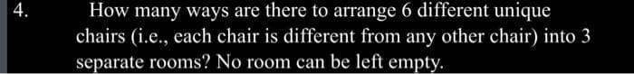 4.
How many ways are there to arrange 6 different unique
chairs (i.e., each chair is different from any other chair) into 3
separate rooms? No room can be left empty.