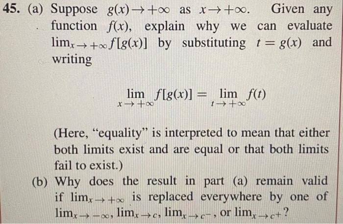Given any
function f(x), explain why we can evaluate
limx→+ f[g(x)] by substituting t= g(x) and
writing
45. (a) Suppose g(x)→+∞ as x→+∞.
lim f[g(x)] = lim_ f(t)
x→+∞
1→ +∞
(Here, "equality" is interpreted to mean that either
both limits exist and are equal or that both limits
fail to exist.)
(b) Why does the result in part (a) remain valid
if limx→+ is replaced everywhere by one of
limx→→∞, limx→c, limx→c-, or limx→>c+?
