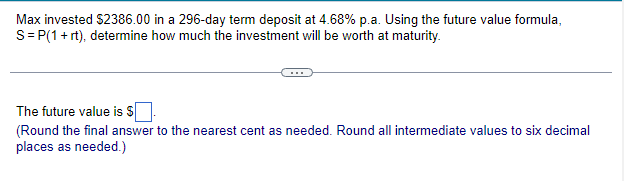 Max invested $2386.00 in a 296-day term deposit at 4.68% p.a. Using the future value formula,
S = P(1 + rt), determine how much the investment will be worth at maturity.
The future value is $
(Round the final answer to the nearest cent as needed. Round all intermediate values to six decimal
places as needed.)