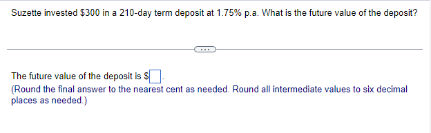 Suzette invested $300 in a 210-day term deposit at 1.75% p.a. What is the future value of the deposit?
The future value of the deposit is $
(Round the final answer to the nearest cent as needed. Round all intermediate values to six decimal
places as needed.)