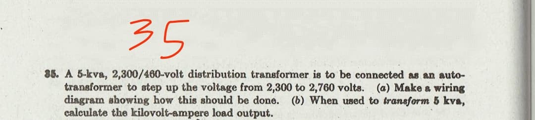 35
86. A 5-kva, 2,300/460-volt distribution transformer is to be connected as an auto-
transformer to step up the voltage from 2,300 to 2,760 volts. (a) Make a wiring
diagram showing how this should be done. (b) When used to transform 5 kva,
calculate the kilovolt-ampere load output.
