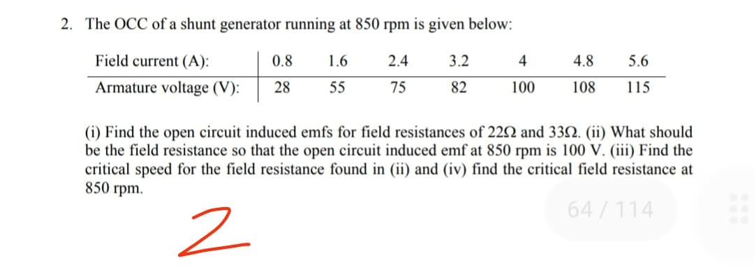 2. The OCC of a shunt generator running at 850 rpm is given below:
Field current (A):
0.8
1.6
2.4
3.2
4
4.8
5.6
Armature voltage (V):
28
55
75
82
100
108
115
(i) Find the open circuit induced emfs for field resistances of 22N and 332. (ii) What should
be the field resistance so that the open circuit induced emf at 850 rpm is 100 V. (iii) Find the
critical speed for the field resistance found in (ii) and (iv) find the critical field resistance at
850 rpm.
64/114
