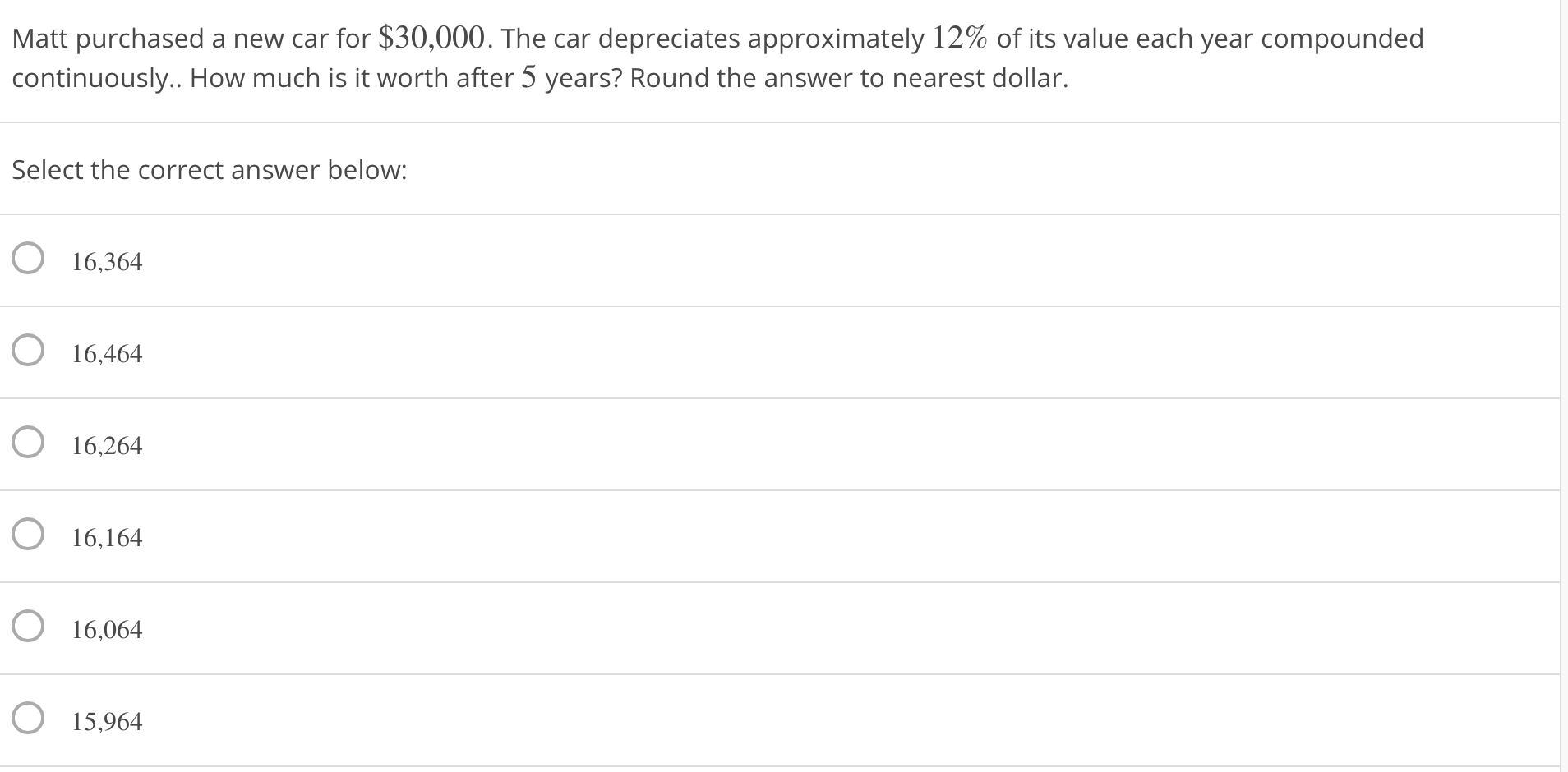 Matt purchased a new car for $30,000. The car depreciates approximately 12% of its value each yea
continuously.. How much is it worth after 5 years? Round the answer to nearest dollar.
Select the correct answer below:
16,364
O 16,464
O 16,264
O 16,164
O 16,064
15,964
