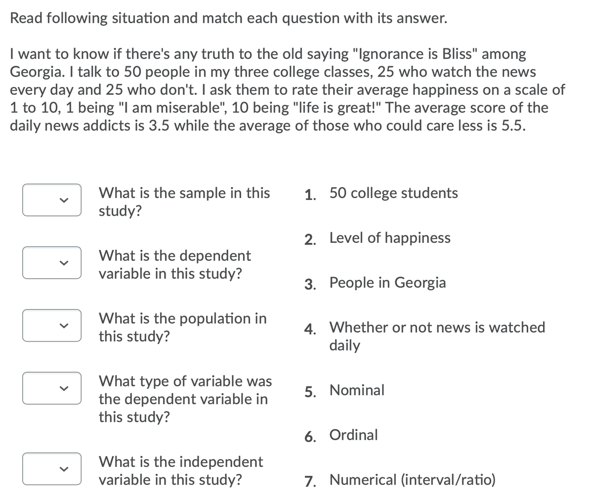 Read following situation and match each question with its answer.
I want to know if there's any truth to the old saying "Ignorance is Bliss" among
Georgia. I talk to 50 people in my three college classes, 25 who watch the news
every day and 25 who don't. I ask them to rate their average happiness on a scale of
1 to 10, 1 being "I am miserable", 10 being "life is great!" The average score of the
daily news addicts is 3.5 while the average of those who could care less is 5.5.
1. 50 college students
What is the sample in this
study?
2. Level of happiness
What is the dependent
variable in this study?
3. People in Georgia
What is the population in
this study?
4. Whether or not news is watched
daily
What type of variable was
the dependent variable in
this study?
5. Nominal
6. Ordinal
What is the independent
variable in this study?
7. Numerical (interval/ratio)
>
