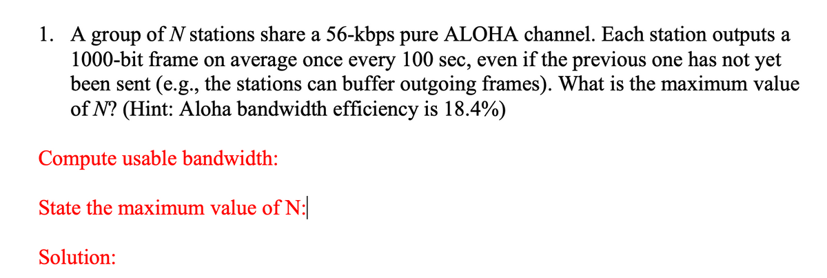 1. A group of N stations share a 56-kbps pure ALOHA channel. Each station outputs a
1000-bit frame on average once every 100 sec, even if the previous one has not yet
been sent (e.g., the stations can buffer outgoing frames). What is the maximum value
of N? (Hint: Aloha bandwidth efficiency is 18.4%)
Compute usable bandwidth:
State the maximum value of N:
Solution:
