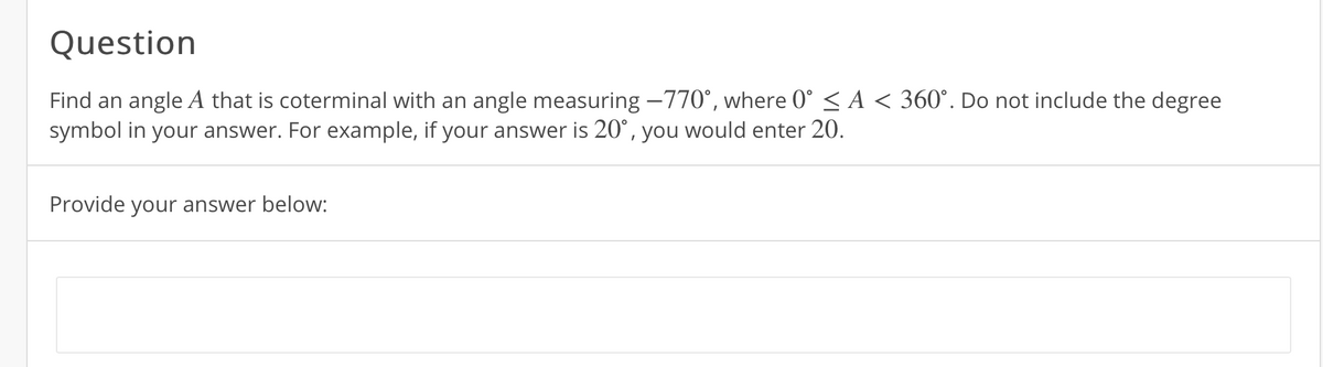 Question
Find an angle A that is coterminal with an angle measuring -770°, where 0° < A < 360°. Do not include the degree
symbol in your answer. For example, if your answer is 20°, you would enter 20.
Provide your answer below:
