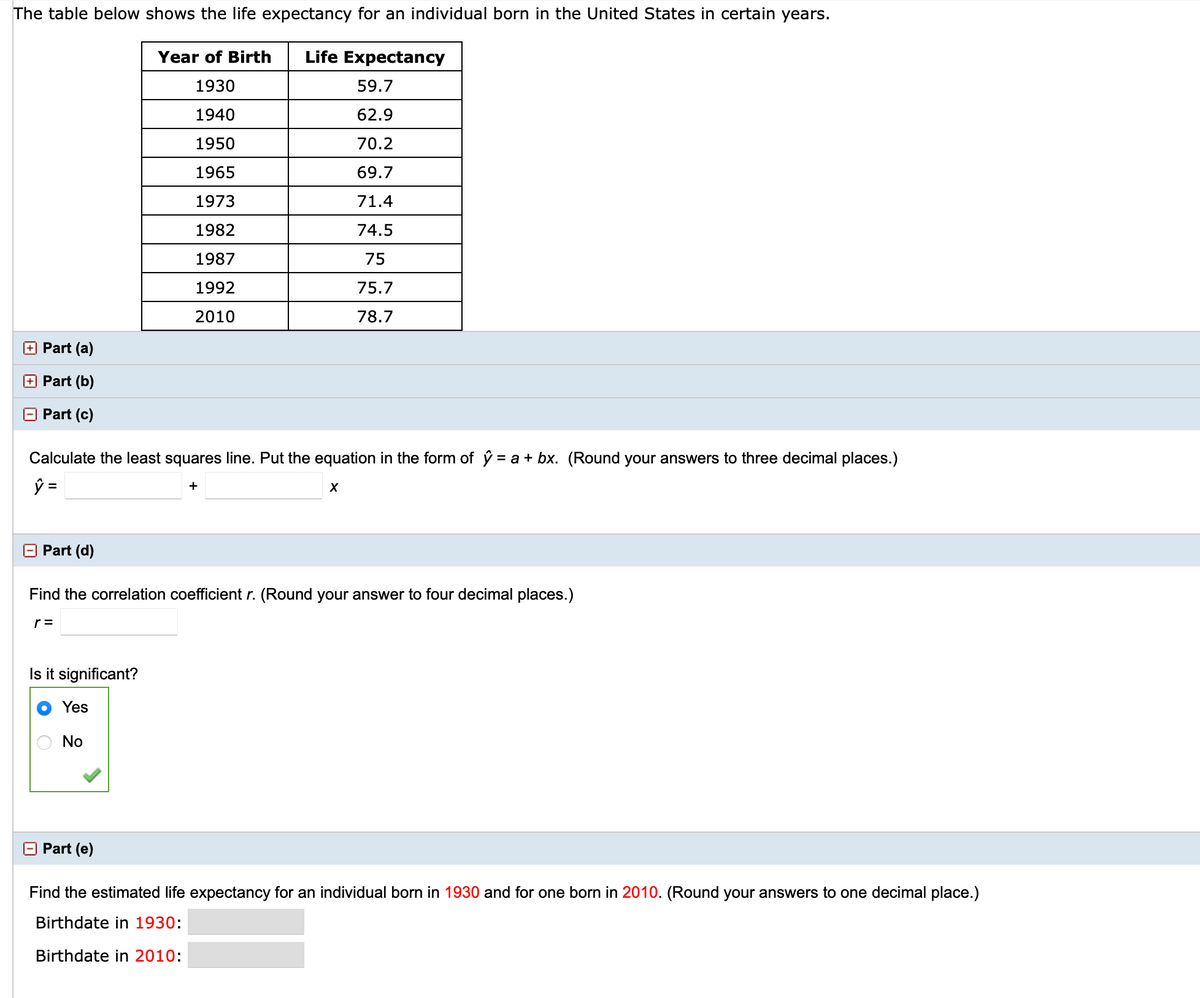 The table below shows the life expectancy for an individual born in the United States in certain years.
Year of Birth
Life Expectancy
1930
59.7
1940
62.9
1950
70.2
1965
69.7
1973
71.4
1982
74.5
1987
75
1992
75.7
2010
78.7
+ Part (a)
Part (b)
E Part (c)
Calculate the least squares line. Put the equation in the form of ý = a + bx. (Round your answers to three decimal places.)
シ=
+
Part (d)
Find the correlation coefficient r. (Round your answer to four decimal places.)
r =
Is it significant?
Yes
No
Part (e)
Find the estimated life expectancy for an individual born in 1930 and for one born in 2010. (Round your answers to one decimal place.)
Birthdate in 1930:
Birthdate in 2010:
