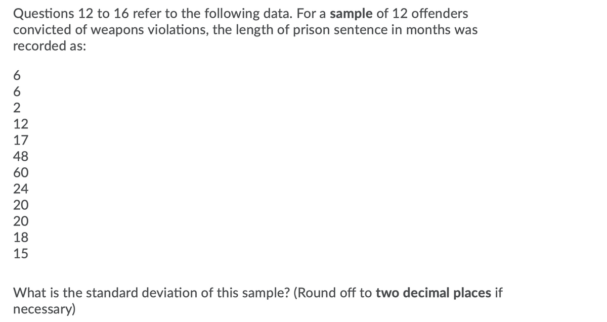 Questions 12 to 16 refer to the following data. For a sample of 12 offenders
convicted of weapons violations, the length of prison sentence in months was
recorded as:
6
6
2
12
17
48
60
24
20
20
18
15
What is the standard deviation of this sample? (Round off to two decimal places if
necessary)
