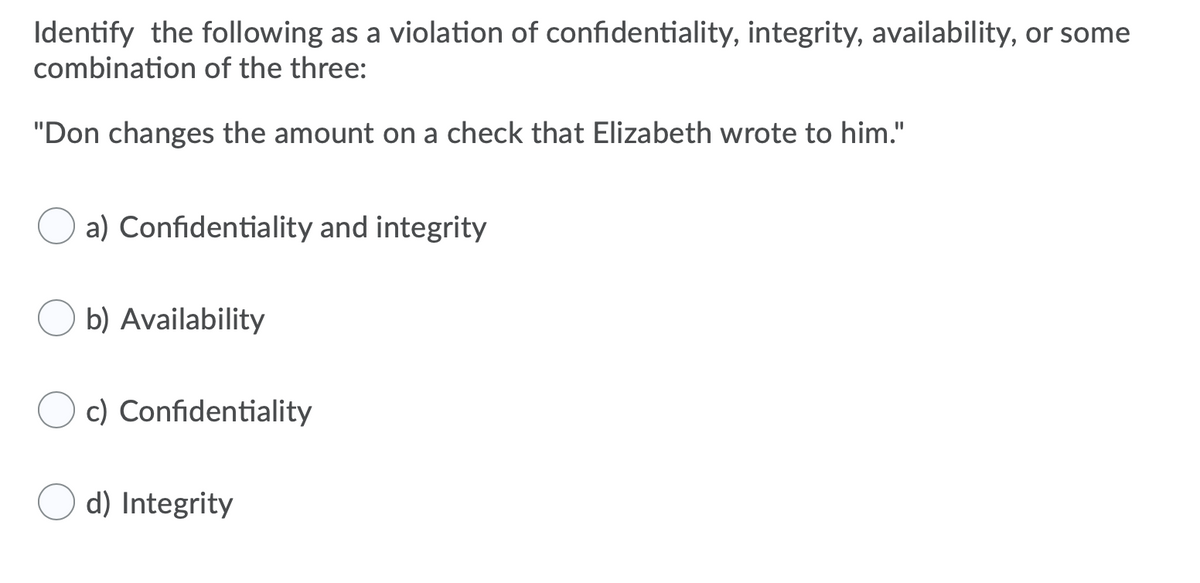 Identify the following as a violation of confidentiality, integrity, availability, or some
combination of the three:
"Don changes the amount on a check that Elizabeth wrote to him."
a) Confidentiality and integrity
b) Availability
c) Confidentiality
d) Integrity
