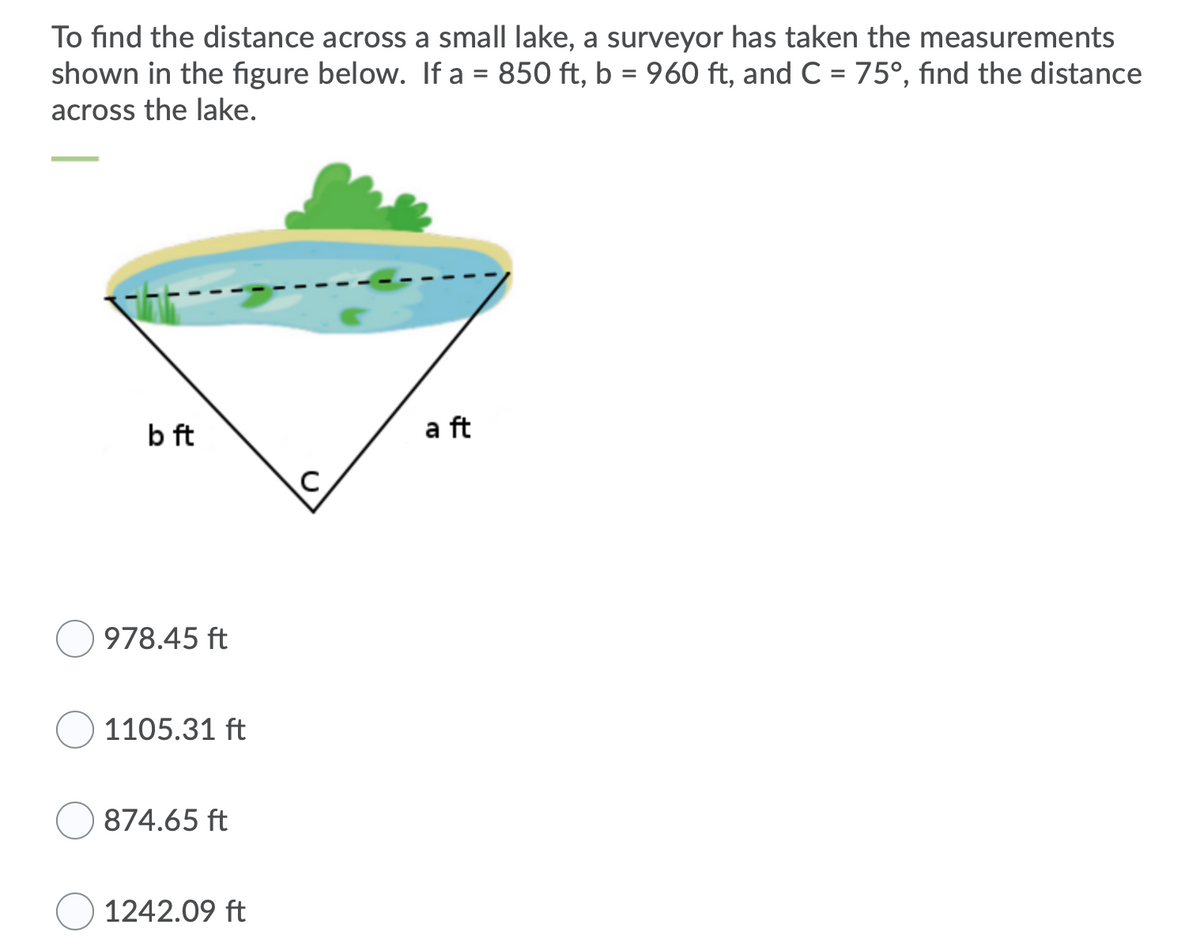 To find the distance across a small lake, a surveyor has taken the measurements
shown in the figure below. If a = 850 ft, b = 960 ft, and C = 75°, find the distance
across the lake.
b ft
a ft
978.45 ft
1105.31 ft
874.65 ft
1242.09 ft
