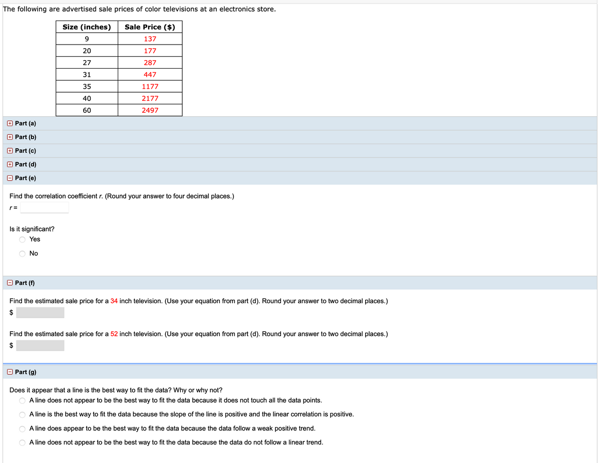 The following are advertised sale prices of color televisions at an electronics store.
Size (inches)
Sale Price ($)
9.
137
20
177
27
287
31
447
35
1177
40
2177
60
2497
O Part (a)
Part (b)
+ Part (c)
Part (d)
Part (e)
Find the correlation coefficient r. (Round your answer to four decimal places.)
r =
Is it significant?
Yes
No
O Part (f)
Find the estimated sale price for a 34 inch television. (Use your equation from part (d). Round your answer to two decimal places.)
2$
Find the estimated sale price for a 52 inch television. (Use your equation from part (d). Round your answer to two decimal places.)
$
Part (g)
Does it
appear that a line is the best way to fit the data? Why or why not?
A line does not appear to be the best way to fit the data because it does not touch all the data points.
A line is the best way to fit the data because the slope of the line is positive and the linear correlation is positive.
A line does appear to be the best way to fit the data because the data follow a weak positive trend.
A line does not appear to be the best way to fit the data because the data do not follow a linear trend.
O O
O O
