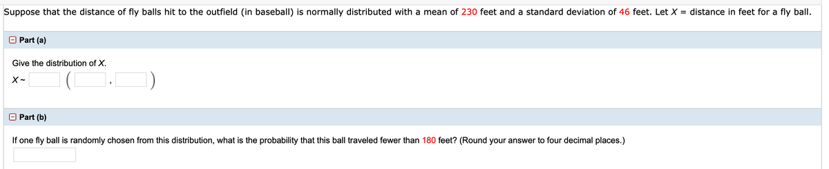Suppose that the distance of fly balls hit to the outfield (in baseball) is normally distributed with a mean of 230 feet and a standard deviation of 46 feet. Let X = distance in feet for a fly ball.
O Part (a)
Give the distribution of X.
E Part (b)
If one fly ball is randomly chosen from this distribution, what is the probability that this ball traveled fewer than 180 feet? (Round your answer to four decimal places.)

