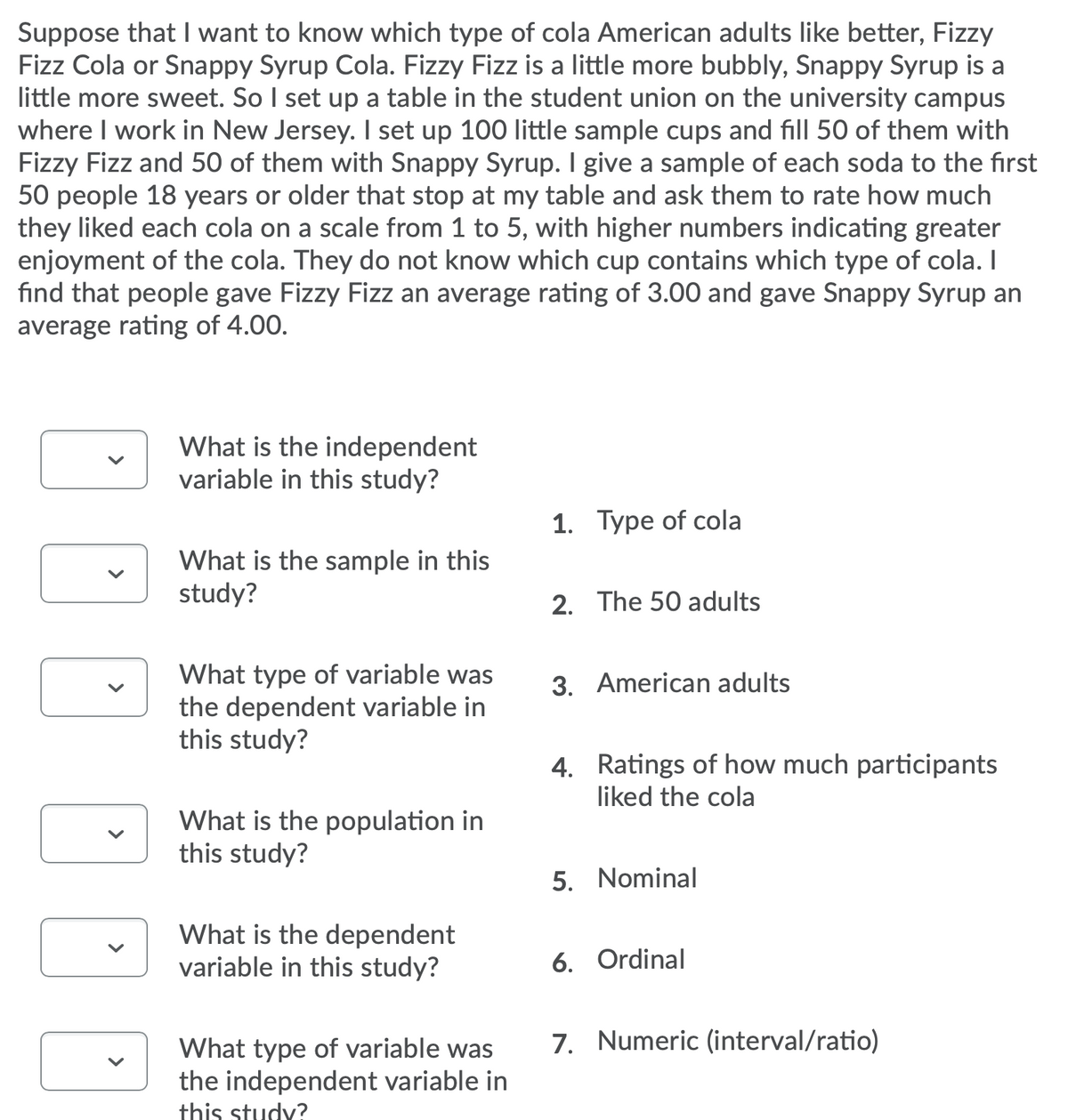 Suppose that I want to know which type of cola American adults like better, Fizzy
Fizz Cola or Snappy Syrup Cola. Fizzy Fizz is a little more bubbly, Snappy Syrup is a
little more sweet. So I set up a table in the student union on the university campus
where I work in New Jersey. I set up 100 little sample cups and fill 50 of them with
Fizzy Fizz and 50 of them with Snappy Syrup. I give a sample of each soda to the first
50 people 18 years or older that stop at my table and ask them to rate how much
they liked each cola on a scale from 1 to 5, with higher numbers indicating greater
enjoyment of the cola. They do not know which cup contains which type of cola. I
find that people gave Fizzy Fizz an average rating of 3.00 and gave Snappy Syrup an
average rating of 4.00.
What is the independent
variable in this study?
1. Type of cola
What is the sample in this
study?
2. The 50 adults
What type of variable was
the dependent variable in
this study?
3. American adults
4. Ratings of how much participants
liked the cola
What is the population in
this study?
5. Nominal
What is the dependent
variable in this study?
6. Ordinal
7. Numeric (interval/ratio)
What type of variable was
the independent variable in
this study?
>
