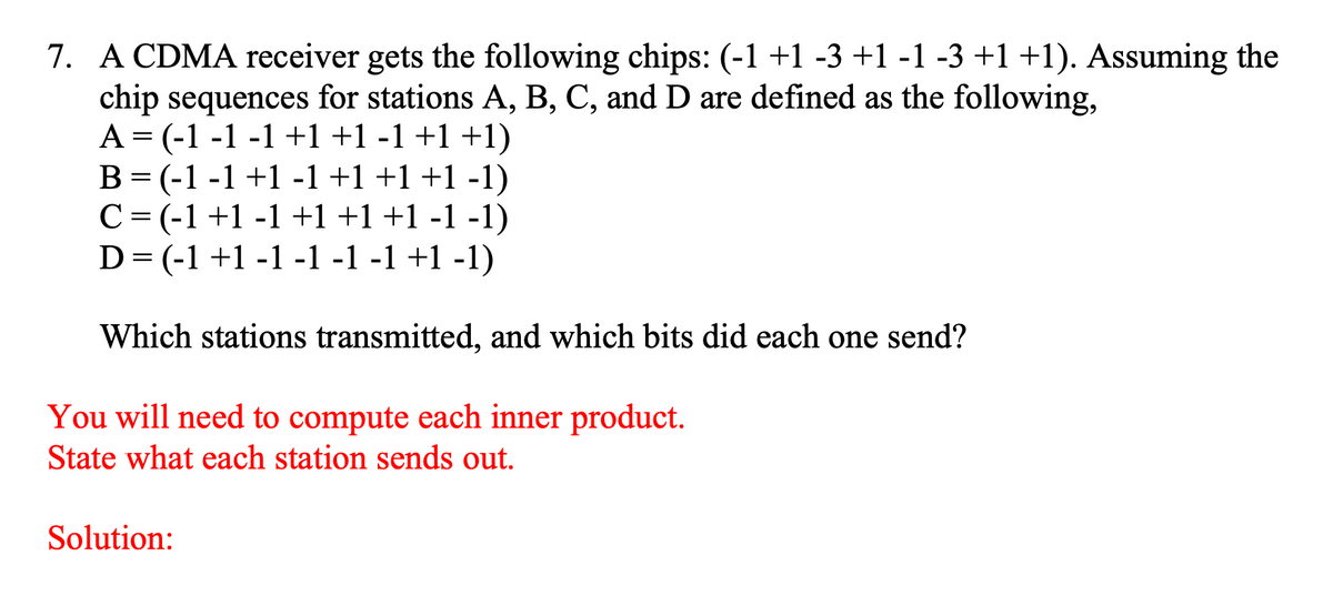 7. A CDMA receiver gets the following chips: (-1 +1 -3 +1 -1 -3 +1 +1). Assuming the
chip sequences for stations A, B, C, and D are defined as the following,
A = (-1 -1 -1 +1 +1 -1 +1 +1)
B= (-1 -1 +1 -1 +1+1+1 -1)
C= (-1+1 -1 +1 +1+1 -1 -1)
D= (-1 +1 -1 -1 -1 -1 +1 -1)
Which stations transmitted, and which bits did each one send?
6.
You will need to compute each inner product.
State what each station sends out.
Solution:
