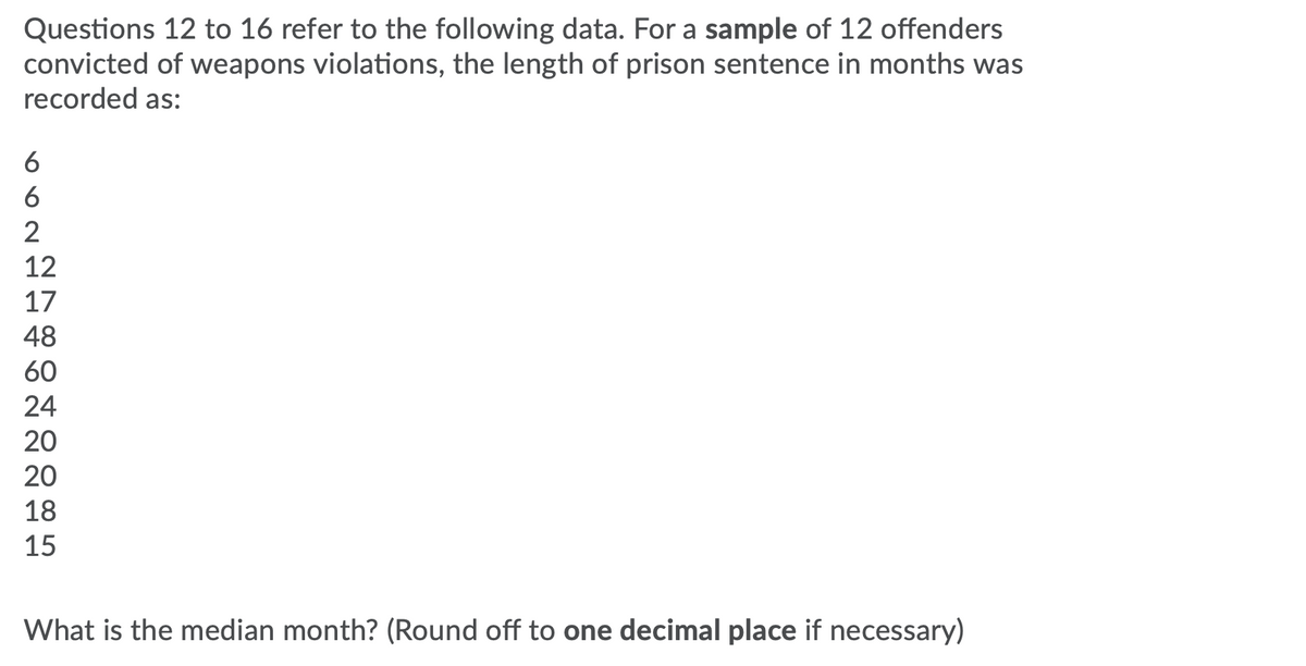 Questions 12 to 16 refer to the following data. For a sample of 12 offenders
convicted of weapons violations, the length of prison sentence in months was
recorded as:
6
6
2
12
17
48
60
24
20
20
18
15
What is the median month? (Round off to one decimal place if necessary)
