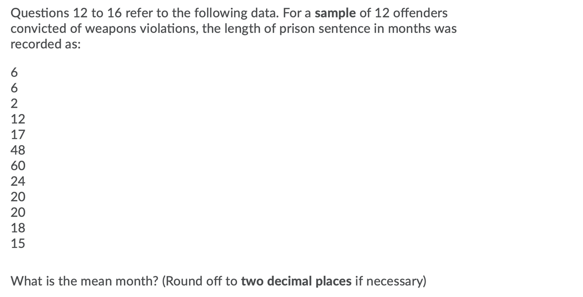 Questions 12 to 16 refer to the following data. For a sample of 12 offenders
convicted of weapons violations, the length of prison sentence in months was
recorded as:
6
6
2
12
17
48
60
24
20
20
18
15
What is the mean month? (Round off to two decimal places if necessary)
