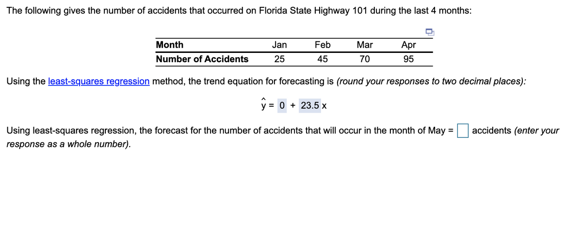 The following gives the number of accidents that occurred on Florida State Highway 101 during the last 4 months:
Month
Jan
Feb
Mar
Apr
Number of Accidents
25
45
70
95
Using the least-squares regression method, the trend equation for forecasting is (round your responses to two decimal places):
y = 0 + 23.5 x
Using least-squares regression, the forecast for the number of accidents that will occur in the month of May =
accidents (enter your
response as a whole number).
