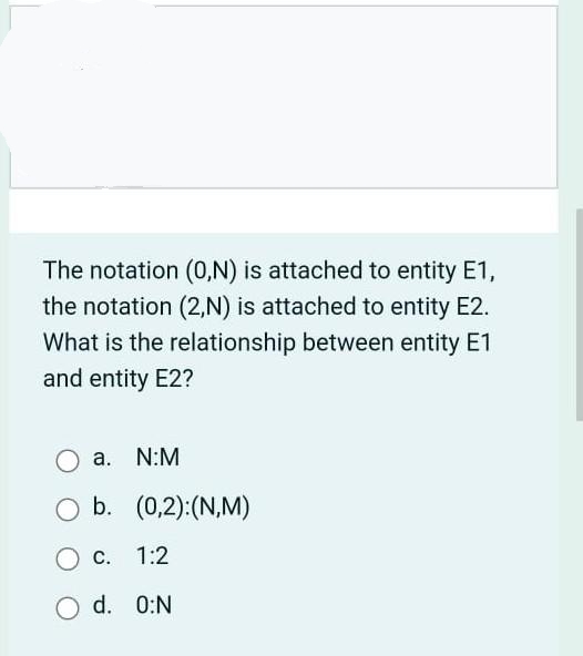 The notation (0,N) is attached to entity E1,
the notation (2,N) is attached to entity E2.
What is the relationship between entity E1
and entity E2?
а.
N:M
b. (0,2):(N,M)
С.
1:2
d. 0:N
