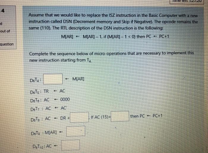 4
Assume that we would like to replace the ISZ instruction in the Basic Computer with a new
instruction called DSN (Decrement memory and Skip if Negative). The opcode remains the
same (110). The RTL description of the DSN instruction is the following:
out of
M[AR]
M[AR] – 1, if (M[AR] – 1 < 0) then PC + PC+1
question
Complete the sequence below of micro-operations that are necessary to implement this
new instruction starting from T.
DETA:
+ M[AR]
DET5: TR
AC
De T6: AC
0000
DET7 : AC + AC
DR +
If AC (15)=
then PC
PC+1
DeTe : AC
DoTo : M[AR]
D;T10: AC
