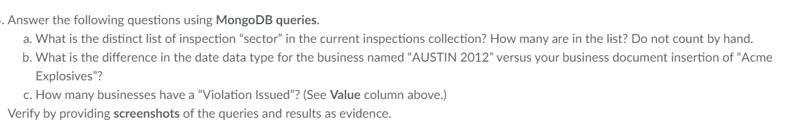 . Answer the following questions using MongoDB queries.
a. What is the distinct list of inspection "sector" in the current inspections collection? How many are in the list? Do not count by hand.
b. What is the difference in the date data type for the business named “AUSTIN 2012" versus your business document insertion of "Acme
Explosives"?
c. How many businesses have a "Violation Issued"? (See Value column above.)
Verify by providing screenshots of the queries and results as evidence.
