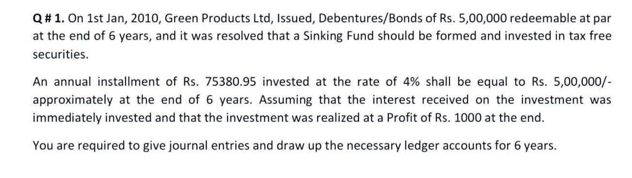 Q# 1. On 1st Jan, 2010, Green Products Ltd, Issued, Debentures/Bonds of Rs. 5,00,000 redeemable at par
at the end of 6 years, and it was resolved that a Sinking Fund should be formed and invested in tax free
securities.
An annual installment of Rs. 75380.95 invested at the rate of 4% shall be equal to Rs. 5,00,000/-
approximately at the end of 6 years. Assuming that the interest received on the investment was
immediately invested and that the investment was realized at a Profit of Rs. 1000 at the end.
You are required to give journal entries and draw up the necessary ledger accounts for 6
years.
