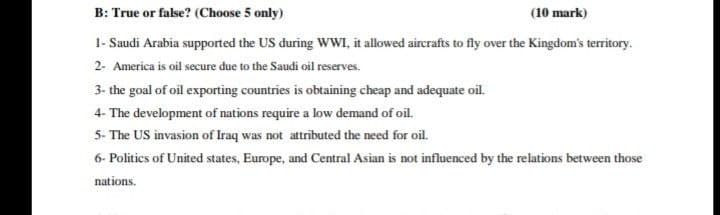 B: True or false? (Choose 5 only)
(10 mark)
1- Saudi Arabia supported the US during WWI, it allowed aircrafts to fly over the Kingdom's territory.
2- America is oil secure due to the Saudi oil reserves.
3- the goal of oil exporting countries is obtaining cheap and adequate oil.
4- The development of nations require a low demand of oil.
5- The US invasion of Iraq was not attributed the need for oil.
6- Politics of United states, Europe, and Central Asian is not influenced by the relations between those
nations.
