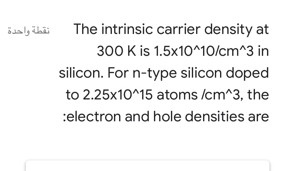 نقطة واحدة
The intrinsic carrier density at
300 K is 1.5x10^10/cm^3 in
silicon. For n-type silicon doped
to 2.25x10^15 atoms /cm^3, the
:electron and hole densities are
