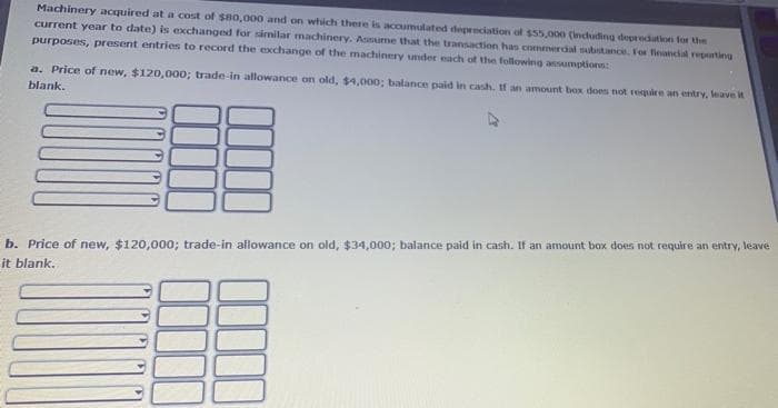 Machinery acquired at a cost of s80,000 and on which there is acoumulated deprecation of $55,00e (incuding depredation for the
current year to date) is exchanged for similar machinery. Assaume that the transaction has commerdal subtance. For financial reporting
purposes, present entries to record the exchange of the machinery smder each of the following anumptions:
a. Price of new, $120,000; trade-in allowance on old, $4,000; balance paid in cash, If an amount box does not require an entry, leave it
blank.
b. Price of new, $120,000; trade-in allowance on old, $34,000; balance paid in cash. If an amount box does not require an entry, leave
it blank.
