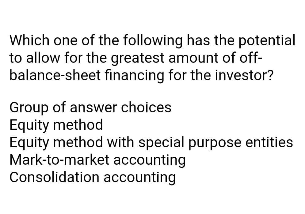 Which one of the following has the potential
to allow for the greatest amount of off-
balance-sheet financing for the investor?
Group of answer choices
Equity method
Equity method with special purpose entities
Mark-to-market accounting
Consolidation accounting
