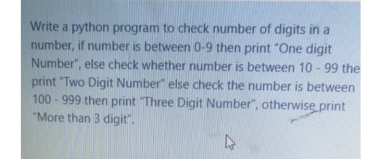 Write a python program to check number of digits in a
number, if number is between 0-9 then print "One digit
Number", else check whether number is between 10 - 99 the
print "Two Digit Number" else check the number is between
100 - 999 then print Three Digit Number", otherwise print
"More than 3 digit".
