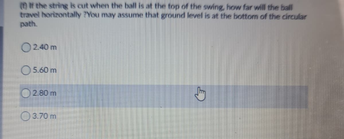 (O if the string is cut when the ball is at the top of the swing, how far will the ball
travel horizontally ?You may assume that ground level is at the bottom of the circular
path.
O240 m
O5.60 m
O280 m
O3.70 m
