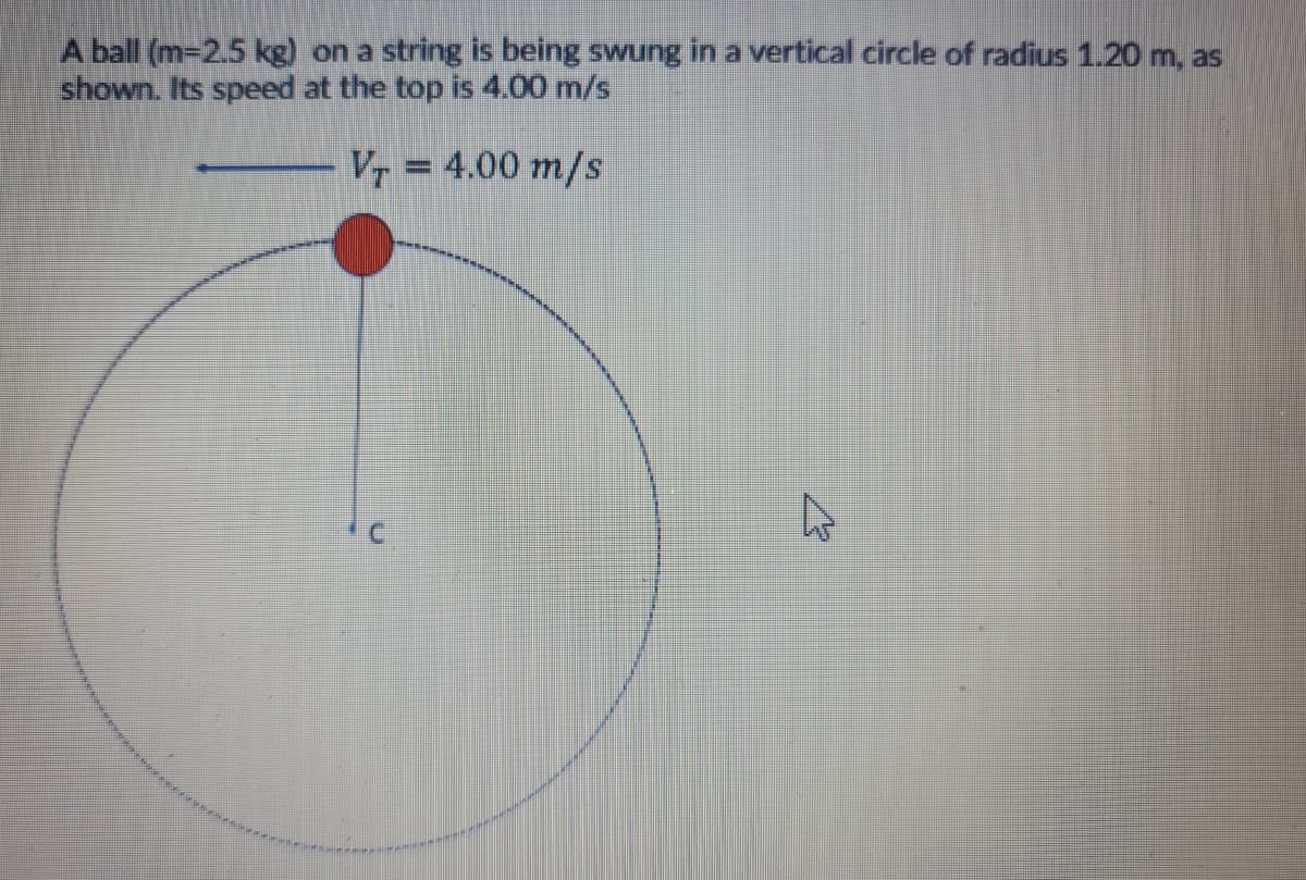 A ball (m-2.5 kg) on a string is being swung in a vertical circle of radius 1.20 m, as
shown. Its speed at the top is 4.00 m/s
Vr = 4.00 m/s
