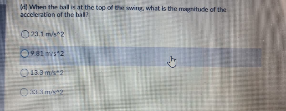 (d) When the ball is at the top of the swing, what is the magnitude of the
acceleration of the ball?
23.1 m/s^2
9.81 m/s^2
13.3 m/s 2
33.3 m/s^2
