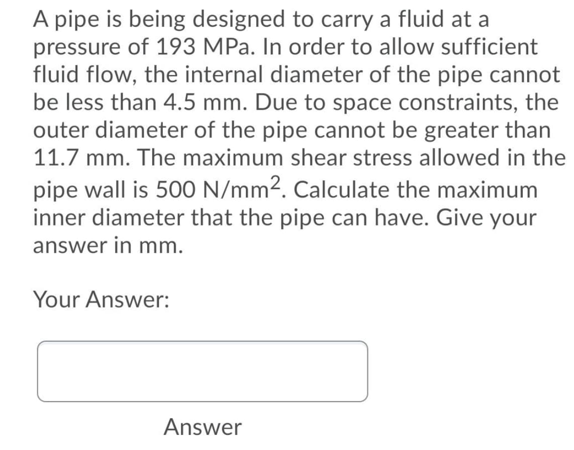 A pipe is being designed to carry a fluid at a
pressure of 193 MPa. In order to allow sufficient
fluid flow, the internal diameter of the pipe cannot
be less than 4.5 mm. Due to space constraints, the
outer diameter of the pipe cannot be greater than
11.7 mm. The maximum shear stress allowed in the
pipe wall is 500 N/mm2. Calculate the maximum
inner diameter that the pipe can have. Give your
answer in mm.
Your Answer:
Answer
