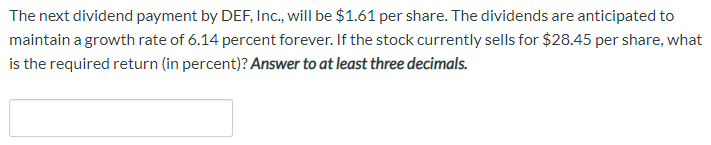 The next dividend payment by DEF, Inc., will be $1.61 per share. The dividends are anticipated to
maintain a growth rate of 6.14 percent forever. If the stock currently sells for $28.45 per share, what
is the required return (in percent)? Answer to at least three decimals.
