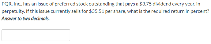 PQR, Inc., has an issue of preferred stock outstanding that pays a $3.75 dividend every year, in
perpetuity. If this issue currently sells for $35.51 per share, what is the required return in percent?
Answer to two decimals.
