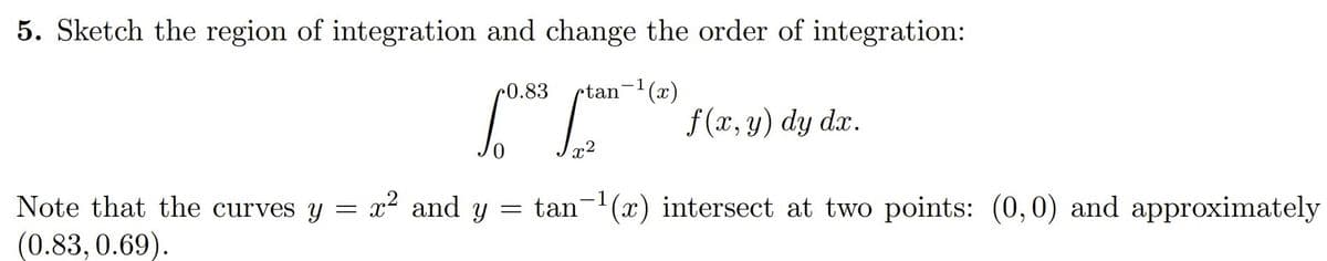 5. Sketch the region of integration and change the order of integration:
r0.83
rtan-(x)
f (x, y) dy dx.
= tan-(x) intersect at two points: (0, 0) and approximately
Note that the curves y = x² and y
(0.83, 0.69).
