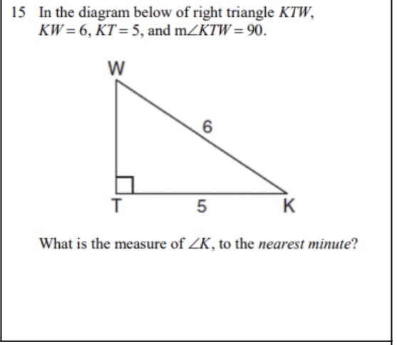 15 In the diagram below of right triangle KTW,
KW= 6, KT= 5, and mZKTW = 90.
W
5
K
What is the measure of ZK, to the nearest minute?
