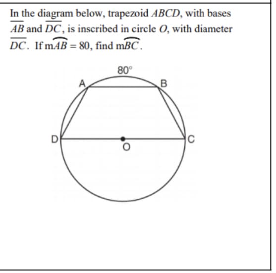 In the diagram below, trapezoid ABCD, with bases
AB and DC, is inscribed in circle O, with diameter
DC. If mAB = 80, find mBC.
80°
D
