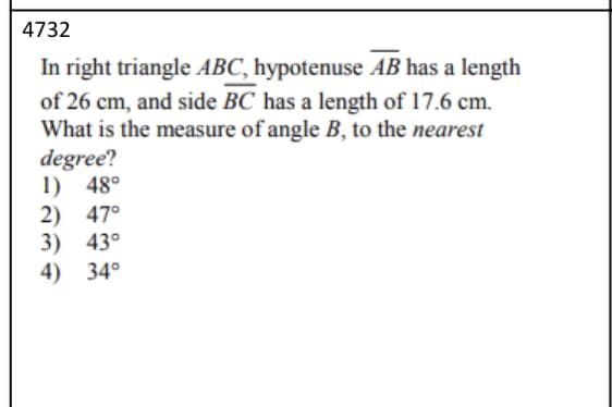 4732
In right triangle ABC, hypotenuse AB has a length
of 26 cm, and side BC has a length of 17.6 cm.
What is the measure of angle B, to the nearest
degree?
1) 48°
2) 47°
3) 43°
4) 34°
