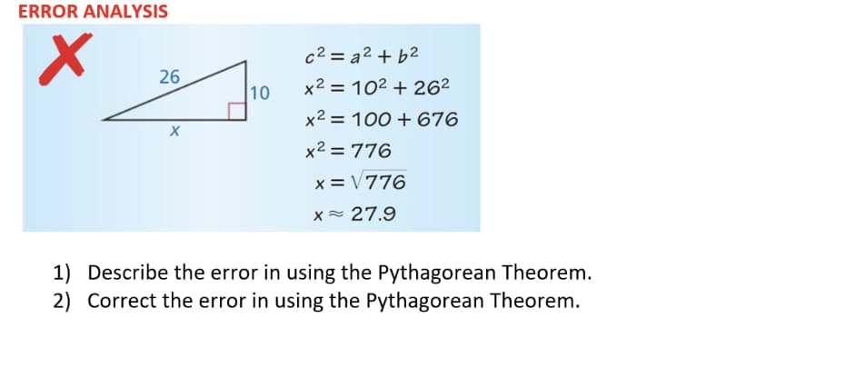 ERROR ANALYSIS
c2 = a2 + b2
26
10
x² = 10² + 262
%3D
x2 = 100 + 676
x2 = 776
x = V776
x 27.9
1) Describe the error in using the Pythagorean Theorem.
2) Correct the error in using the Pythagorean Theorem.
