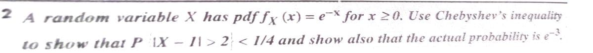 2 A random variable X has pdf fx (x) = e-× for x 20. Use Chebyshev's inequality
to show that P \X – 11 > 2 < I/4 and show also that the actual probability is e.
