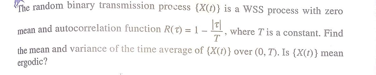 che random binary transmission process {X(t)} is a WSS process with zero
mean and autocorrelation function R(T) = 1
T
where T is a constant. Find
-
the mean and variance of the time average of {X(t)} over (0, T). Is {X(t)} mean
ergodic?
