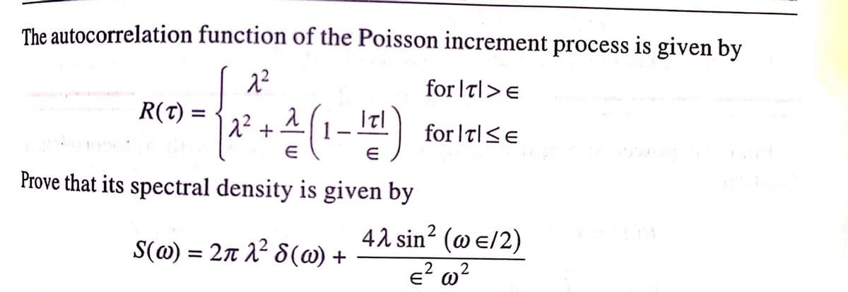 The autocorrelation function of the Poisson increment process is given by
for |t|>e
R(t) =
for It|<e
Prove that its spectral density is given by
42 sin? (@ e/2)
S(@) = 27 A² 8(@) +
E w?
