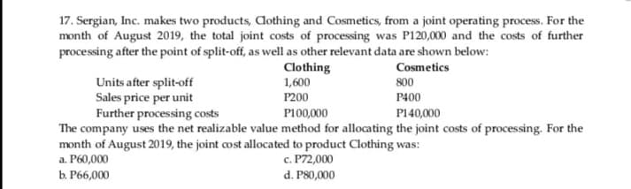 17. Sergian, Inc. makes two products, Aothing and Cosmetics, from a joint operating process. For the
month of August 2019, the total joint costs of processing was P120,000 and the costs of further
processing after the point of split-off, as well as other relevant data are shown below:
Clothing
1,600
Cosmetics
Units after split-off
Sales price per unit
Further processing costs
800
P200
P400
P100,000
P140,000
The company uses the net realizable value method for allocating the joint costs of processing. For the
month of August 2019, the joint cost allocated to product Clothing was:
a. P60,000
с. Р72,000
ь Р6,000
d. P80,000
