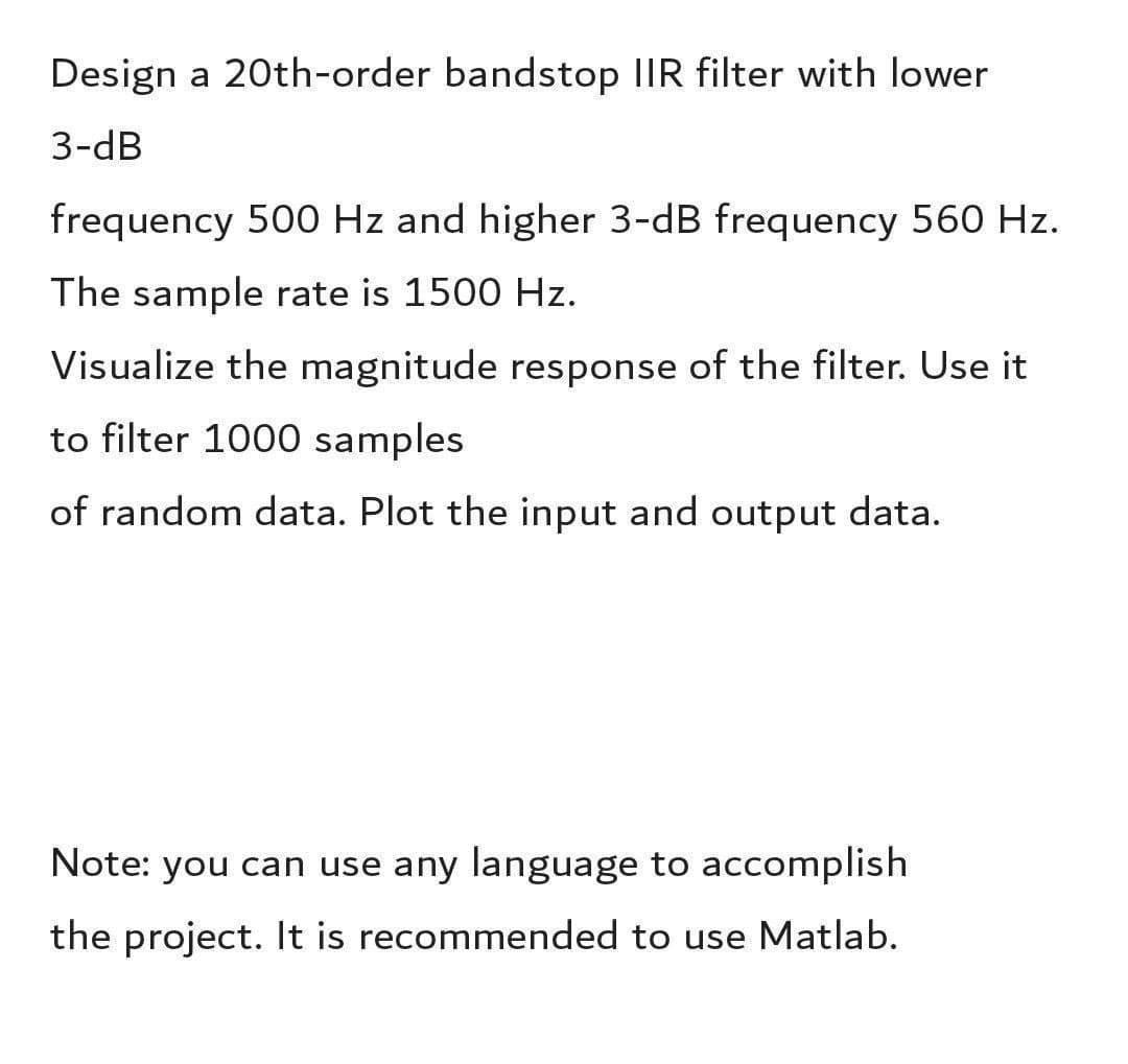 Design a 20th-order bandstop IIR filter with lower
3-dB
frequency 500 Hz and higher 3-dB frequency 560 Hz.
The sample rate is 1500 Hz.
Visualize the magnitude response of the filter. Use it
to filter 1000 samples
of random data. Plot the input and output data.
Note: you can use any language to accomplish
the project. It is recommended to use Matlab.