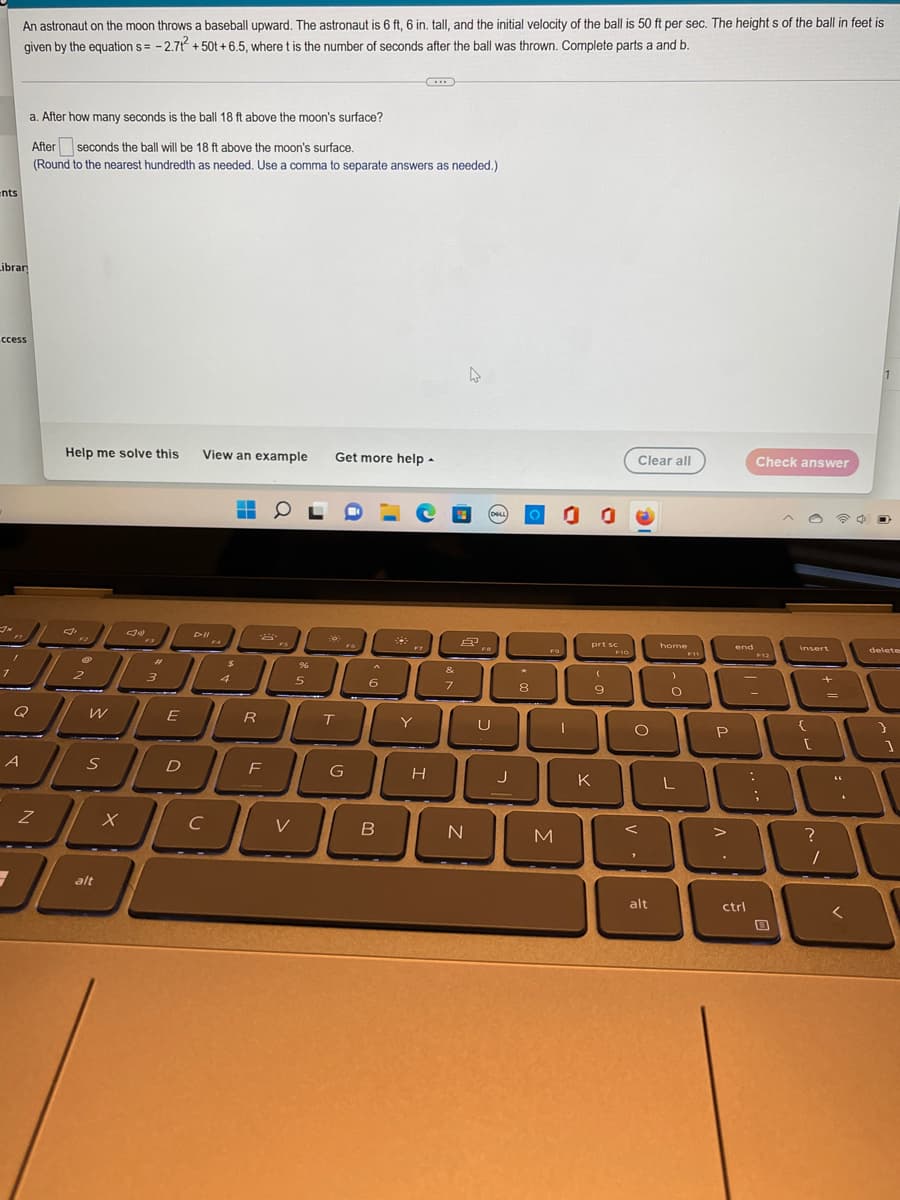 An astronaut on the moon throws a baseball upward. The astronaut is 6 ft, 6 in. tall, and the initial velocity of the ball is 50 ft per sec. The heights of the ball in feet is
given by the equation s= -2.71² +50t+6.5, where t is the number of seconds after the ball was thrown. Complete parts a and b.
a. After how many seconds is the ball 18 ft above the moon's surface?
After seconds the ball will be 18 ft above the moon's surface.
(Round to the nearest hundredth as needed. Use a comma to separate answers as needed.)
ents
Librar
ccess
4
Help me solve this
View an example Get more help.
Check answer
▬
J
38
insert
FG
Q
A
Z
→
2
W
S
alt
x
#
3
E
D
DII
C
$
4
R
2
F
FS
V
%6
5
T
G
^
6
B
F7
Y
H
&
7
8
N
(DELL
FR
J
8
F9
M
00
к
prt sc
F10
10
9
Clear all
O
"
alt
home
)
O
L
F11
P
end
ctrl
:
F12
1 [
0
+
?
/
=
66
delete
}
1