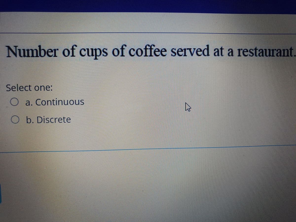 Number of cups of coffee served at a restaurant.
Select one:
O a. Continuous
O b. Discrete
