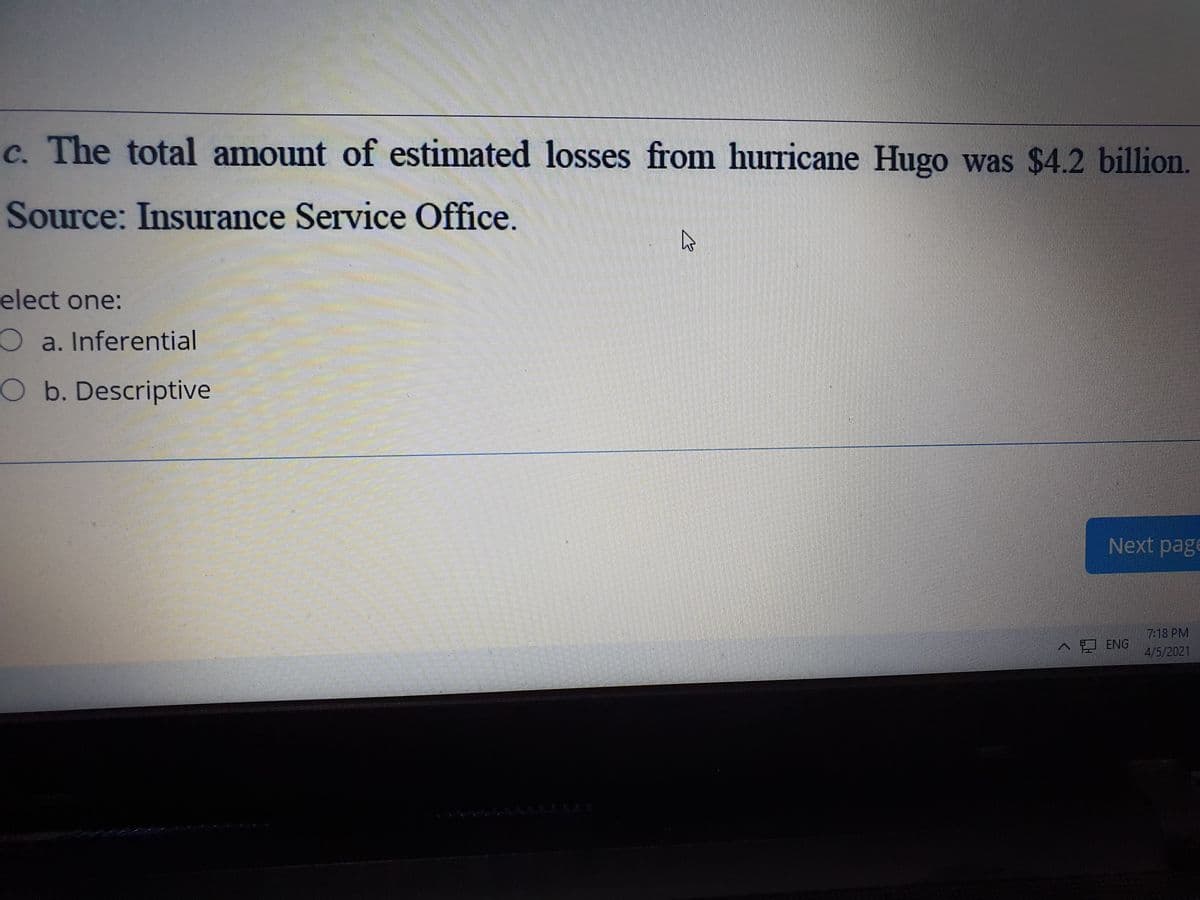 c. The total amount of estimated losses from hurricane Hugo was $4.2 billion.
Source: Insurance Service Office.
elect one:
O a. Inferential
O b. Descriptive
Next pag
7:18 PM
4/5/2021
^ ENG
